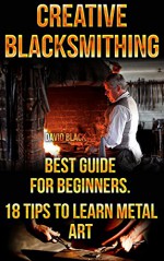 Creative Blacksmithing Best Guide For Beginners. 18 Tips To Learn Metal Art: (Blacksmith, How To Blacksmith, How To Blacksmithing, Metal Work, Knife Making, Bladesmith, Blacksmithing, DIY Blacksmith) - David Black