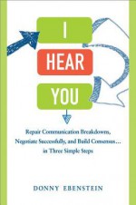 I Hear You: Repair Communication Breakdowns, Negotiate Successfully, and Build Consensus... in Three Simple Steps - Donny Ebenstein