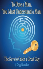 To Date a Man, You Must Understand a Man: The Keys to Catch a Great Guy (Dating and Relationship Advice for Women) (Volume 7) - Gregg Michaelsen