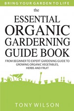 Gardening: The Essential Organic Gardening Guide Book: From Beginner to Expert Gardening Guide to Growing Organic Vegetables, Herbs And Fruit - Tony Wilson