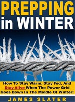 Prepping in Winter: How To Stay Warm, Stay Fed, And Stay Alive When The Power Grid Goes Down In The Middle Of Winter! - James Slater