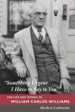 "Something Urgent I Have to Say to You": The Life and Works of William Carlos Williams - Herbert Leibowitz