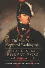 The Man Who Captured Washington: Major General Robert Ross and the War of 1812 - Christopher T. George, John McCavitt