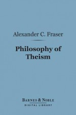 Philosophy of Theism (Barnes & Noble Digital Library): The Gifford Lectures Delivered Before the University of Edinburgh in 1894-95 - Alexander Campbell Fraser