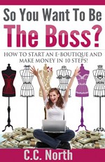 So You Want To Be The Boss? How to Start an E-Boutique and Make Money in 10Steps - C.C. North