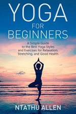 Yoga For Beginners: A Simple Guide to the Best Yoga Styles and Exercises for Relaxation, Stretching, and Good Health - Ntathu Allen