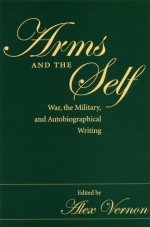 Arms And The Self: War, The Military, And Autobiographical Writing - Alex Vernon