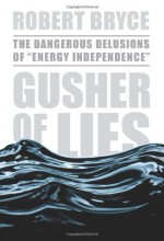 Gusher of Lies: The Dangerous Delusions of "Energy Independence" - Robert Bryce