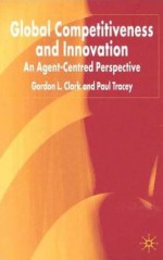 Global Competitiveness and Innovation: An Agent-Centered Perspective - Gordon L. Clark, Paul Tracey