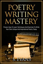 Poetry Writing: Poetry Writing Mastery, Proven, Easy To Learn Techniques And Exercises To Write Your Own Unique And Inspirational Poetry ! -poetry writing, poetry writing course - - S. Evans