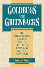 Goldbugs and Greenbacks: The Antimonopoly Tradition and the Politics of Finance in America, 18651896 - Gretchen Ritter