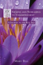 Kicking and Screaming to Enlightenment, A Journey to the Real Self - Mary Bell