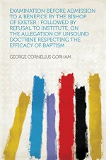 Examination Before Admission to a Benefice by the Bishop of Exeter : Followed by Refusal to Institute, on the Allegation of Unsound Doctrine Respecting the Efficacy of Baptism - Gorham, George Cornelius