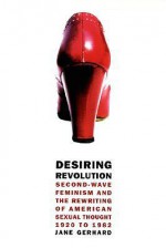 Desiring Revolution: Second-Wave Feminism and the Rewriting of American Sexual Thought, 1920 to 1982 - Jane Gerhard