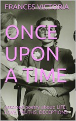 ONCE UPON A TIME: assorted poetry about: LIFE, LOVE, TRUTHS, DECEPTIONS - FRANCES VICTORIA