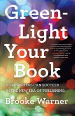 Green-Light Your Book: How Writers Can Succeed in the New Era of Publishing - Brooke Warner