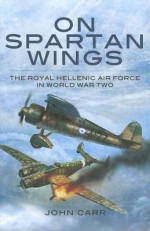 On Spartan Wings: The Royal Hellenic Air Force in World War Two - John Carr