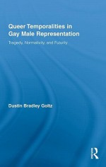 Queer Temporalities in Gay Male Representation: Tragedy, Normativity, and Futurity - Dustin Bradley Goltz