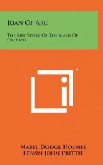 Joan of Arc: The Life Story of the Maid of Orleans - Mabel Dodge Holmes, Edwin John Prittie, Edward P. Cheyney