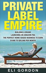 Private Label Empire: Build a Brand - Launch on Amazon FBA - The Perfect Home-Based Business to earn $1000 to $20000 per Month (Amazon FBA, Amazon FBA ... Physical Products, Private Label, FBA) - Eli Gordon