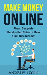 Make Money Online: Fiverr: Complete Step-by-Step Guide to Make a Full Time Income! (Make Money, Work From Home, Quit Your Job, Entrepreneur, Smart Money, Internet Marketing, Social Media Marketing) - Andrew Flynn