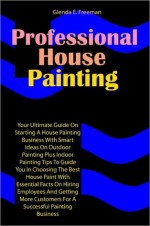 Professional House Painting: Your Ultimate Guide On Starting A House Painting Business With Smart Ideas On Outdoor Painting Plus Indoor Painting Tips To Guide You In Choosing The Best House Paint With Essential Facts On Hiring Employees And Getting More C - Freeman