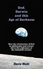 God, Darwin and the Age of Darkness: How the Elimination of God by Philosophy and Science Led to the Nightmare of the Twentieth Century - Dave Holt