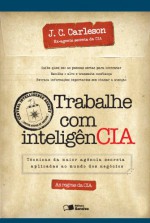 Trabalhe com Inteligência. Técnicas da Maior Agência Secreta Aplicadas ao Mundo dos Negócios (Em Portuguese do Brasil) - J. C. Carleson