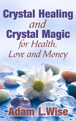 Crystals: Crystal Healing and Crystal Magic for Health, Love and Money (Crystal Healing For Beginners, Crystals And Healing Stones, Crystal Magick, Chakra Healing) - Adam L.Wise