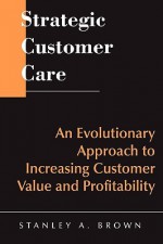 Strategic Customer Care: An Evolutionary Approach to Increasing Customer Value and Profitability - Theodore E. Brown