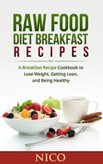 Raw Food Diet Breakfast Recipes: A Breakfast Recipe Cookbook to Loose Weight, Getting Lean, and Being Healthy (Raw Food Diet, Raw Food Breakfast, Cookbook, ... Dinner, Raw Food Lunch, Vegan, Recipes) - Nico, Raw Food