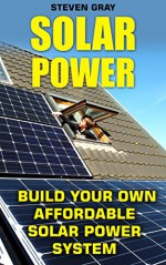 Solar Power: Build Your Own Affordable Solar Power System: (Energy Independence, Lower Bills & Off Grid Living) (Self Reliance, Solar Energy) - Steven Gray