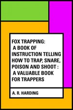 Fox Trapping: A Book of Instruction Telling How to Trap, Snare, Poison and Shoot : A Valuable Book for Trappers - A. R. Harding