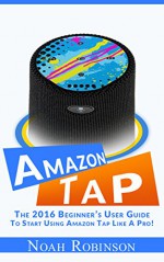 AMAZON TAP: The 2016 Beginner's User Guide To Start Using Amazon Tap Like A Pro! - Noah Robinson