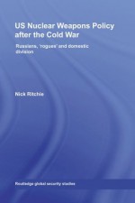 US Nuclear Weapons Policy After the Cold War: Russians, 'Rogues' and Domestic Division (Routledge Global Security Studies) - Nick Ritchie