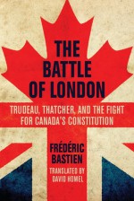 The Battle of London: Trudeau, Thatcher, and the Fight for Canada's Constitution - Frédéric Bastien, David Homel