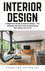 Interior Design: A Beginners Guide To Interior Design - The Ultimate Tips And Tricks To Decorating Your Home Like A Pro! (Feng Shui, Interior Design, Decorating Your Home) - Caroline Reynolds