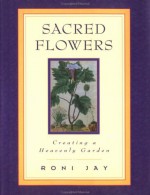 Sacred Flowers: Creating a Heavenly Garden - Roni Jay