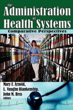 The Administration of Health Systems: Comparative Perspectives - Mary Arnold, John Hess, L. Vaughn Blankenship