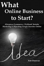 What Online Business to Start?: Aliexpress Ecommerce, Clickbank Youtube Marketing & Hijacking Google Searches Online - Rob Donovan