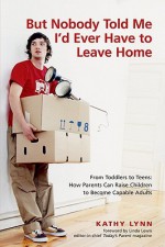 But Nobody Told Me I'd Ever Have to Leave Home: From Toddlers to Teens: How Parents Can Raise Children to Become Capable Adults - Kathy Lynn