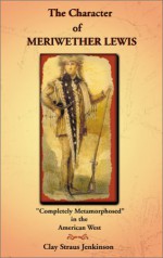 Character of Meriwether Lewis: Completely Metamorphosed in the American West: A Humanities Essay - Clay S. Jenkinson