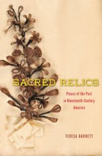 Sacred Relics: Pieces of the Past in Nineteenth-Century America - Teresa Barnett