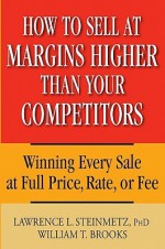 How to Sell at Margins Higher Than Your Competitors: Winning Every Sale at Full Price, Rate, or Fee - Lawrence L. Steinmetz, William T. Brooks