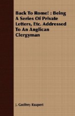 Back to Rome!: Being a Series of Private Letters, Etc. Addressed to an Anglican Clergyman - J. Godfrey Raupert