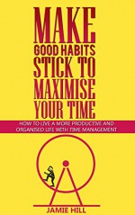 Make Good Habits Stick To Maximise Your Time: How To Live A More Productive And Organised Life With Time Management - JAMIE HILL