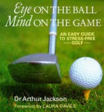 Eye On The Ball, Mind On The Game: Easy Guide To Stress Free Golf - Arthur Jackson