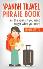 SPANISH TRAVEL PHRASE BOOK: All the Spanish you need to get what you need - Sarah Retter, Spanish Dictionary