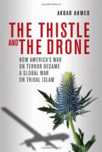 The Thistle and the Drone: How America's War on Terror Became a Global War on Tribal Islam - Akbar Ahmed