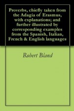 Proverbs, chiefly taken from the Adagia of Erasmus, with explanations; and further illustrated by corresponding examples from the Spanish, Italian, French & English languages - Robert Bland, Desiderius Erasmus